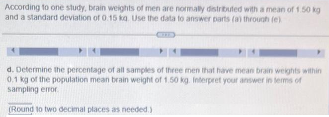 According to one study, brain weights of men are normally distributed with a mean of 1.50 kg
and a standard deviation of 0.15 kq. Use the data to answer parts (a) through (e)
d. Determine the percentage of all samples of three men that have mean brain weights within
0.1 kg of the population mean brain weight of 1.50 kg. Interpret your answer in terms of
sampling error.
(Round to two decimal places as needed.)