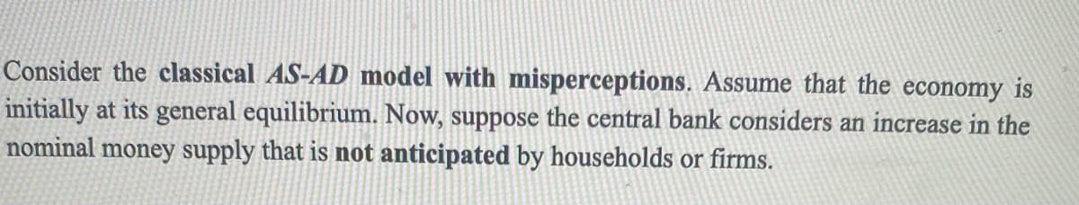 Consider the classical AS-AD model with misperceptions. Assume that the economy is
initially at its general equilibrium. Now, suppose the central bank considers an increase in the
nominal money supply that is not anticipated by households or firms.