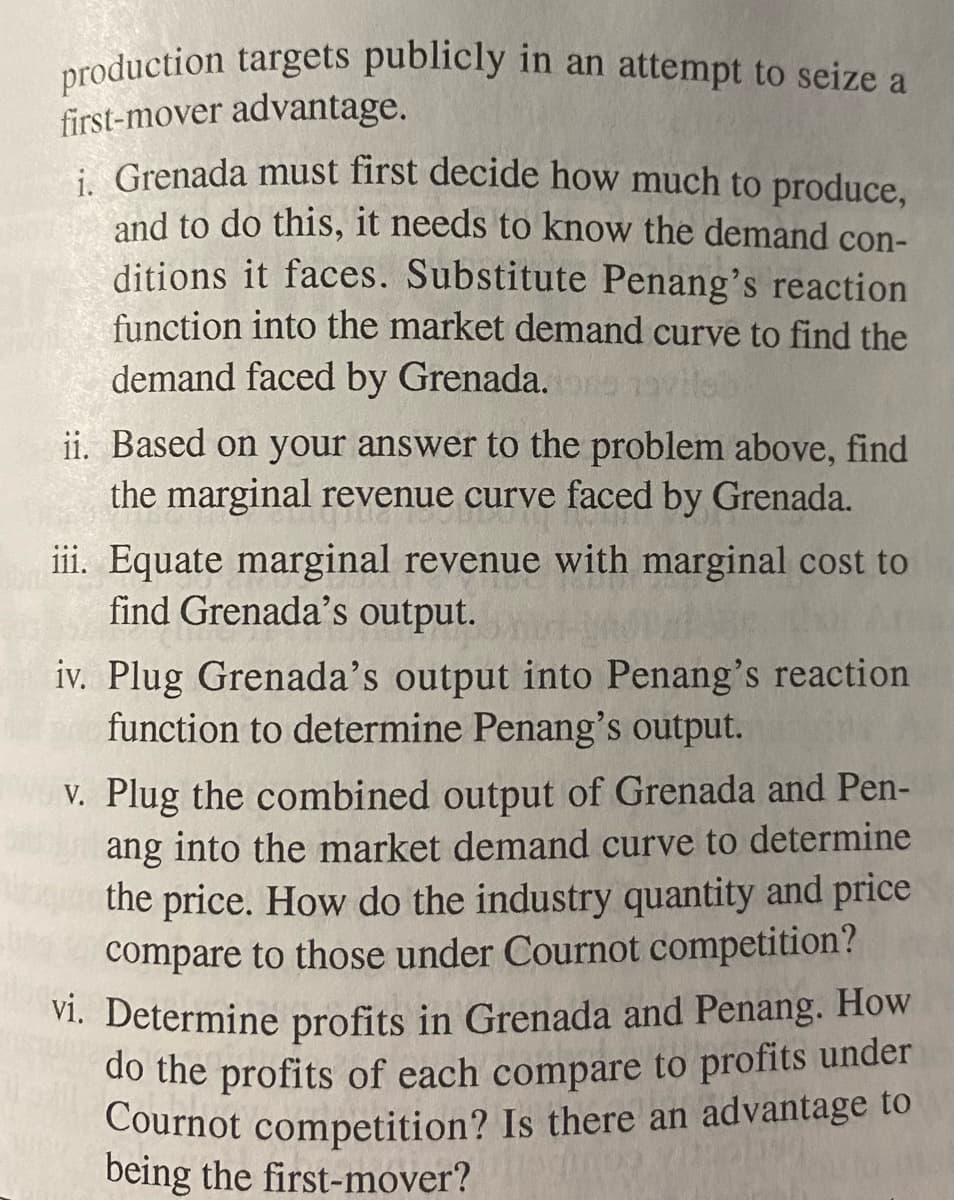 production targets publicly in an attempt to seize a
first-mover advantage.
i. Grenada must first decide how much to produce,
and to do this, it needs to know the demand con-
ditions it faces. Substitute Penang's reaction
function into the market demand curve to find the
demand faced by Grenada.
ii. Based on your answer to the problem above, find
the marginal revenue curve faced by Grenada.
iii. Equate marginal revenue with marginal cost to
find Grenada's output.
iv. Plug Grenada's output into Penang's reaction
function to determine Penang's output.
v. Plug the combined output of Grenada and Pen-
ang into the market demand curve to determine
the price. How do the industry quantity and price
compare to those under Cournot competition?
vi. Determine profits in Grenada and Penang. How
do the profits of each compare to profits under
Cournot competition? Is there an advantage to
being the first-mover?