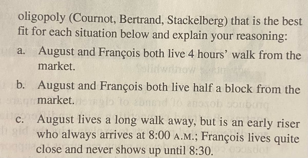 oligopoly (Cournot, Bertrand, Stackelberg) that is the best
fit for each situation below and explain your reasoning:
a. August and François both live 4 hours' walk from the
market.
b. August and François both live half a block from the
Armarket.eglo
c. August lives a long walk away, but is an early riser
igid who always arrives at 8:00 A.M.; François lives quite
close and never shows up until 8:30.0sdot