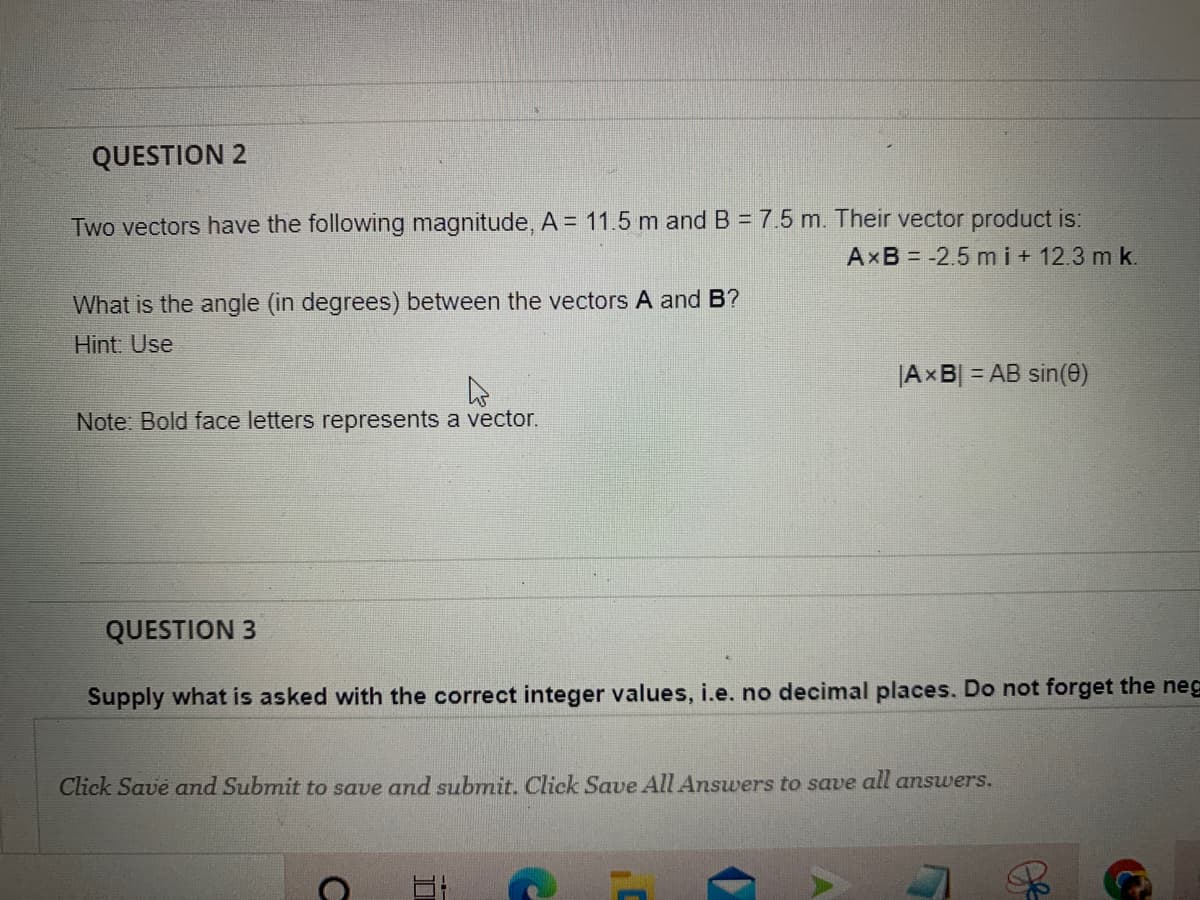 QUESTION 2
Two vectors have the following magnitude, A = 11.5 m and B = 7.5 m. Their vector product is:
AXB = -2.5 mi+ 12.3 m k.
What is the angle (in degrees) between the vectors A and B?
Hint. Use
|AxB = AB sin(e)
Note: Bold face letters represents a vector.
QUESTION 3
Supply what is asked with the correct integer values, i.e. no decimal places. Do not forget the neg
Click Save and Submit to save and submit. Click Save All Answers to save all answers.
