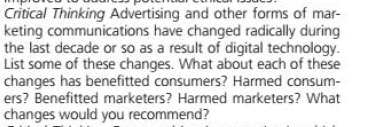 Critical Thinking Advertising and other forms of mar-
keting communications have changed radically during
the last decade or so as a result of digital technology.
List some of these changes. What about each of these
changes has benefitted consumers? Harmed consum-
ers? Benefitted marketers? Harmed marketers? What
changes would you recommend?
