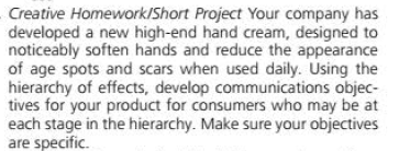 Creative Homework/Short Project Your company has
developed a new high-end hand cream, designed to
noticeably soften hands and reduce the appearance
of age spots and scars when used daily. Using the
hierarchy of effects, develop communications objec-
tives for your product for consumers who may be at
each stage in the hierarchy. Make sure your objectives
are specific.

