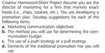 Creative Homework/Short Project Assume you are the
director of marketing for a firm that markets snack
foods (i.e., chips, cookies, etc.). You are developing a
promotion plan. Develop suggestions for each of the
following items.
a. Marketing communication objectives
b. The method you will use for determining the com-
munication budget
c. The use of a push strategy or a pull strategy
d. Elements of the traditional promotion mix you will
use
