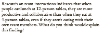Research on team interactions indicates that when
people eat lunch at 12-person tables, they are more
productive and collaborative than when they eat at
4-person tables, even if they aren't eating with their
own team members. What do you think would explain
this finding?
