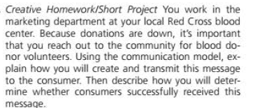 Creative Homework/Short Project You work in the
marketing department at your local Red Cross blood
center. Because donations are down, it's important
that you reach out to the community for blood do-
nor volunteers. Using the communication model, ex-
plain how you will create and transmit this message
to the consumer. Then describe how you will deter-
mine whether consumers successfully received this
message.
