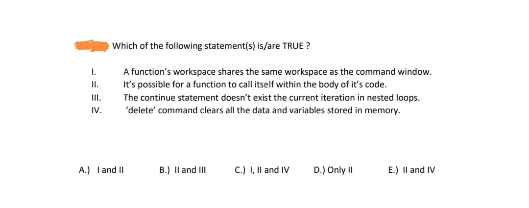 Which of the following statement(s) is/are TRUE ?
I.
A function's workspace shares the same workspace as the command window.
I.
It's possible for a function to call itself within the body of it's code.
I.
The continue statement doesn't exist the current iteration in nested loops.
IV.
'delete' command clears all the data and variables stored in memory.
A.) Tand II
B.) Il and III
C.) I, II and IV
D.) Only II
E.) Il and IV
