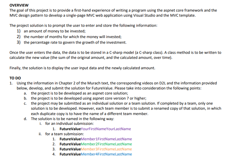 OVERVIEW
The goal of this project is to provide a first-hand experience of writing a program using the aspnet core framework and the
MVC design pattern to develop a single-page MVC web application using Visual Studio and the MVC template.
The project solution is to prompt the user to enter and store the following information:
1) an amount of money to be invested;
2) the number of months for which the money will invested;
3) the percentage rate to govern the growth of the investment.
Once the user enters the data, the data is to be stored in a C-sharp model (a C-sharp class). A class method is to be written to
calculate the new value (the sum of the original amount, and the calculated amount, over time).
Finally, the solution is to display the user input data and the newly calculated amount.
TO DO
1. Using the information in Chapter 2 of the Murach text, the corresponding videos on D2L and the information provided
below, develop, and submit the solution for FutureValue. Please take into consideration the following points:
a. the project is to be developed as an aspnet core solution;
b.
the project is to be developed using aspnet core version 7 or higher;
c.
the project may be submitted as an individual solution or a team solution. If completed by a team, only one
solution is to be developed. However, each team member is to submit a renamed copy of that solution, in which
each duplicate copy is to have the name of a different team member.
d. The solution is to be named in the following way:
i. for an individual submission:
1. FutureValue YourFirstName YourLastName
ii. for a team submission:
1.
2. FutureValueMember2 FirstNameLastName
3. FutureValue Member3FirstNameLastName
4. FutureValueMember4FirstName LastName
FutureValueMember1FirstNameLastName