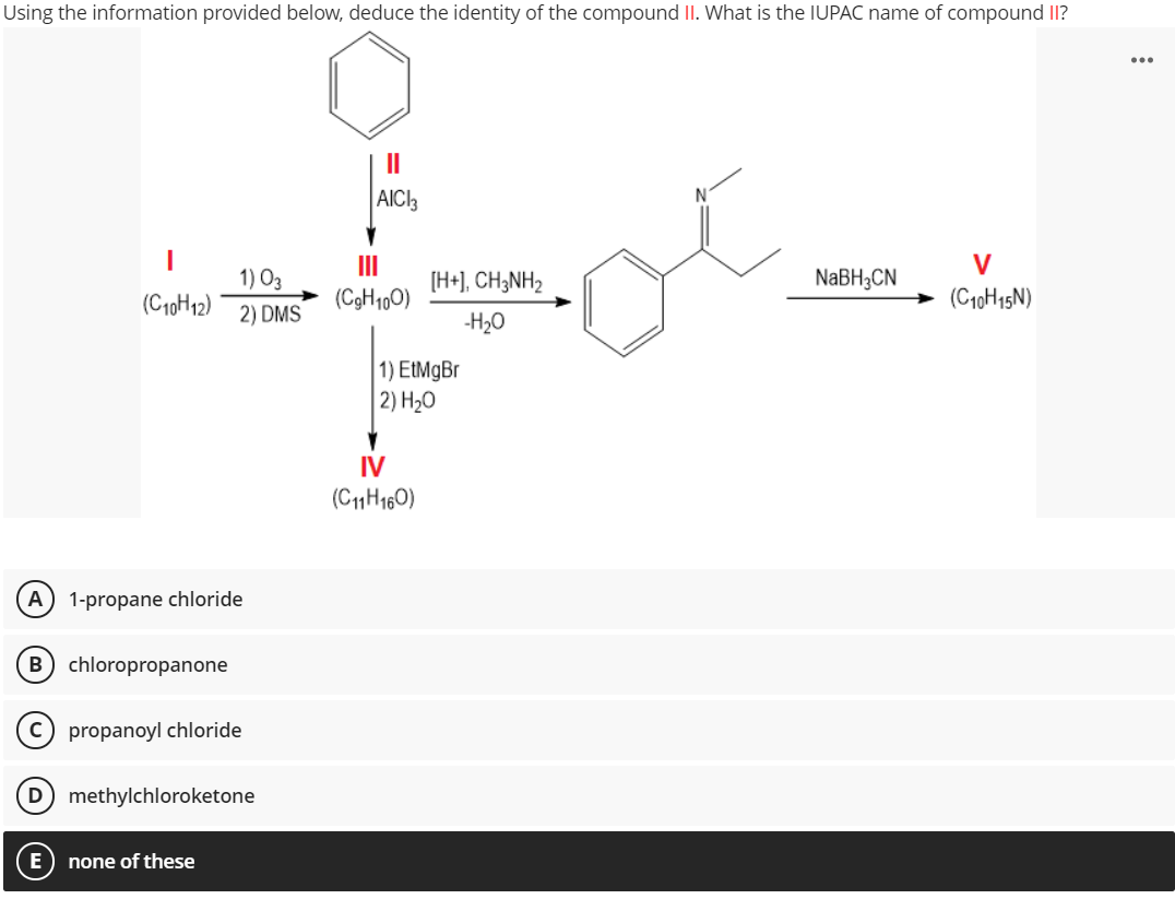 Using the information provided below, deduce the identity of the compound II. What is the IUPAC name of compound II?
...
II
ot
AICI3
V
1) O3
II
[H+], CH;NH2
NABH3CN
(C10H12)
(C3H100)
(C10H15N)
2) DMS
-H20
1) EtMgBr
2) H20
IV
(C1H160)
A) 1-propane chloride
B) chloropropanone
propanoyl chloride
D methylchloroketone
none of these

