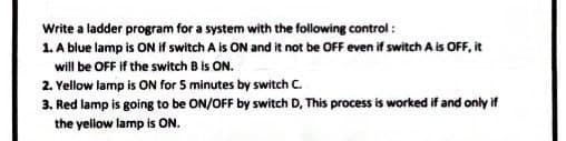 Write a ladder program for a system with the following control:
1. A blue lamp is ON if switch A is ON and it not be OFF even if switch A is OFF, it
will be OFF if the switch B is ON.
2. Yellow lamp is ON for 5 minutes by switch C.
3. Red lamp is going to be ON/OFF by switch D, This process is worked if and only if
the yellow lamp is ON.
