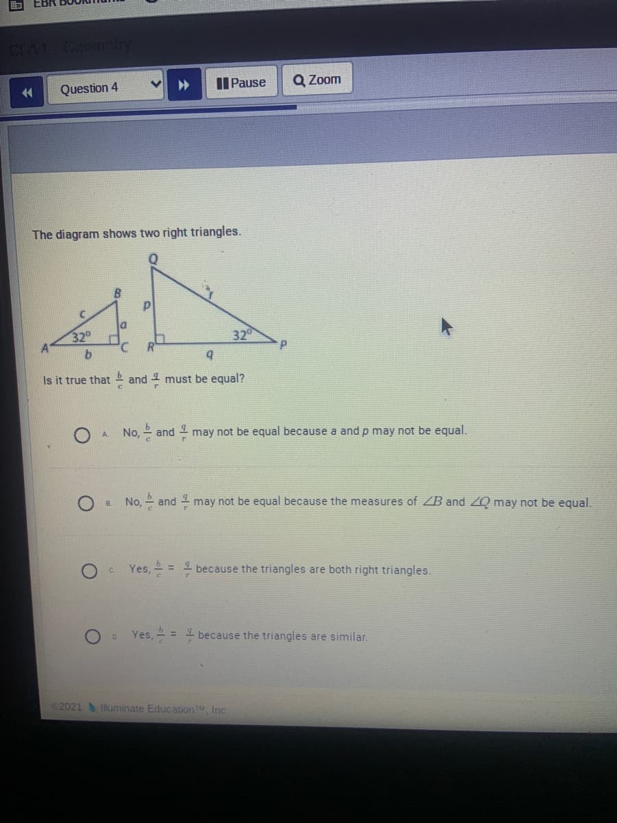 EBR
CIA1 Coomatry
Question 4
I Pause
Q Zoom
The diagram shows two right triangles.
32°
32
Is it true that 2 and 1 must be equal?
No, - and 1 may not be equal because a and p may not be equal.
A.
B.
No, - and may not be equal because the measures of ZB and ZQ may not be equal.
c Yes, = - because the triangles are both right triangles.
Yes, = 1 because the triangles are similar.
%3D
2021 Iluminate EducationTM, Inc.
