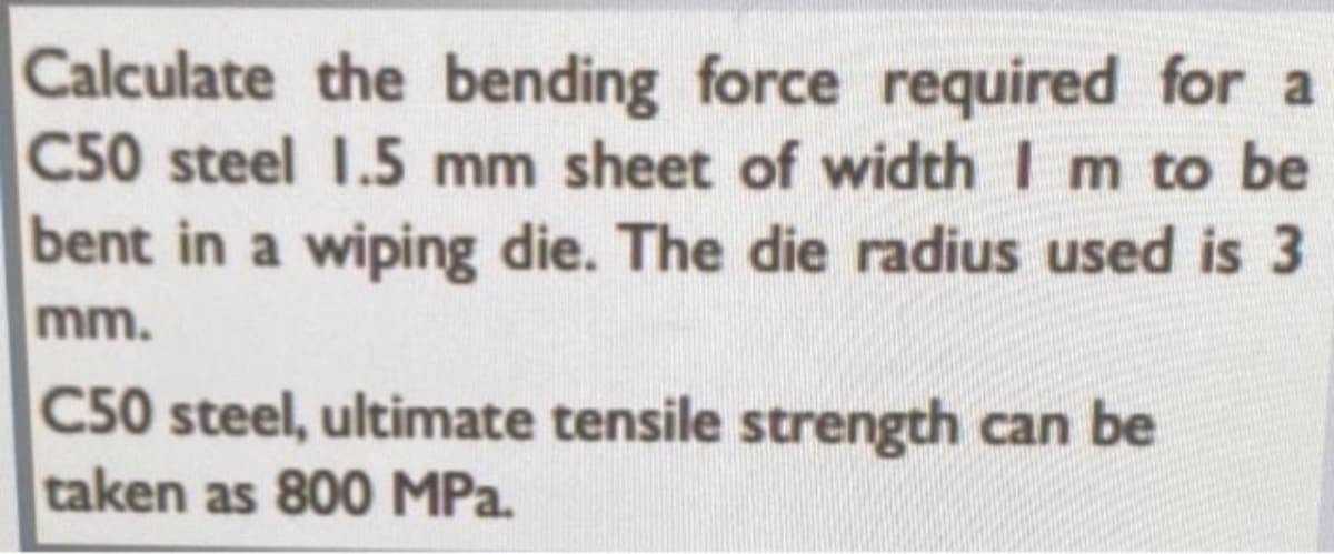 Calculate the bending force required for a
C50 steel I.5 mm sheet of width I m to be
bent in a wiping die. The die radius used is 3
mm.
C50 steel, ultimate tensile strength can be
taken as 800 MPa.
