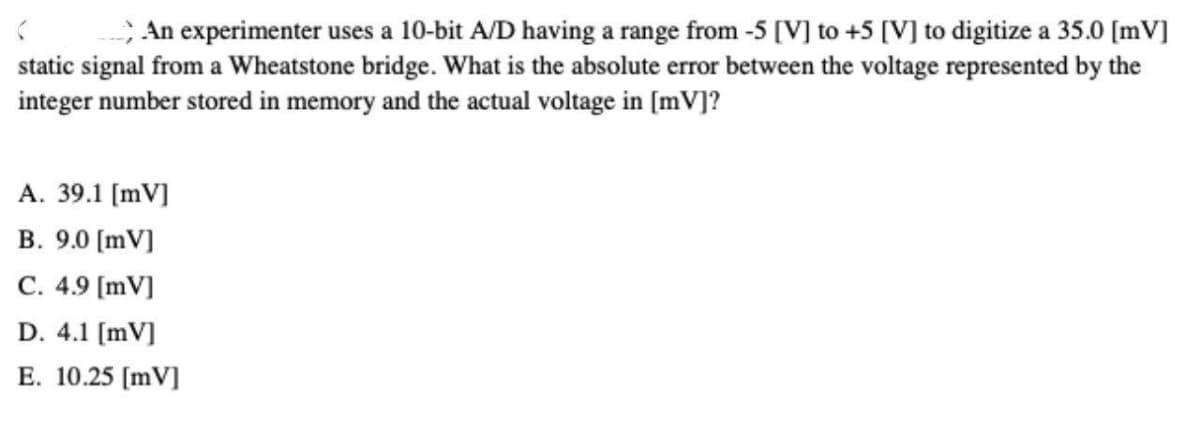 ; An experimenter uses a 10-bit A/D having a range from -5 [V] to +5 [V] to digitize a 35.0 [mV]
static signal from a Wheatstone bridge. What is the absolute error between the voltage represented by the
integer number stored in memory and the actual voltage in [mv]?
A. 39.1 [mV]
B. 9.0 [mV]
C. 4.9 [mV]
D. 4.1 (mV]
E. 10.25 [mV]
