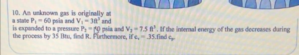 10. An unknown gas is originally at
a state Pi = 60 psia and V = 3ft and
is expanded to a pressure P2 0 psia and V2 7.5 f'. If the internal energy of the gas decreases during
the process by 35 Btu, find R. Furthermore, if c, .35.find c,.
%3D
%3D
