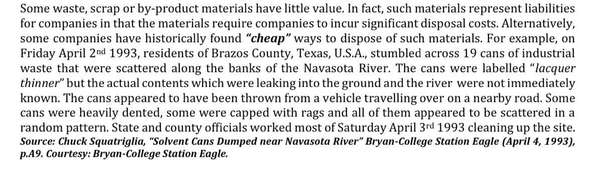 Some waste, scrap or by-product materials have little value. In fact, such materials represent liabilities
for companies in that the materials require companies to incur significant disposal costs. Alternatively,
some companies have historically found "cheap" ways to dispose of such materials. For example, on
Friday April 2nd 1993, residents of Brazos County, Texas, U.S.A., stumbled across 19 cans of industrial
waste that were scattered along the banks of the Navasota River. The cans were labelled "lacquer
thinner" but the actual contents which were leaking into the ground and the river were not immediately
known. The cans appeared to have been thrown from a vehicle travelling over on a nearby road. Some
cans were heavily dented, some were capped with rags and all of them appeared to be scattered in a
random pattern. State and county officials worked most of Saturday April 3rd 1993 cleaning up the site.
Source: Chuck Squatriglia, "Solvent Cans Dumped near Navasota River" Bryan-College Station Eagle (April 4, 1993),
p.A9. Courtesy: Bryan-College Station Eagle.
