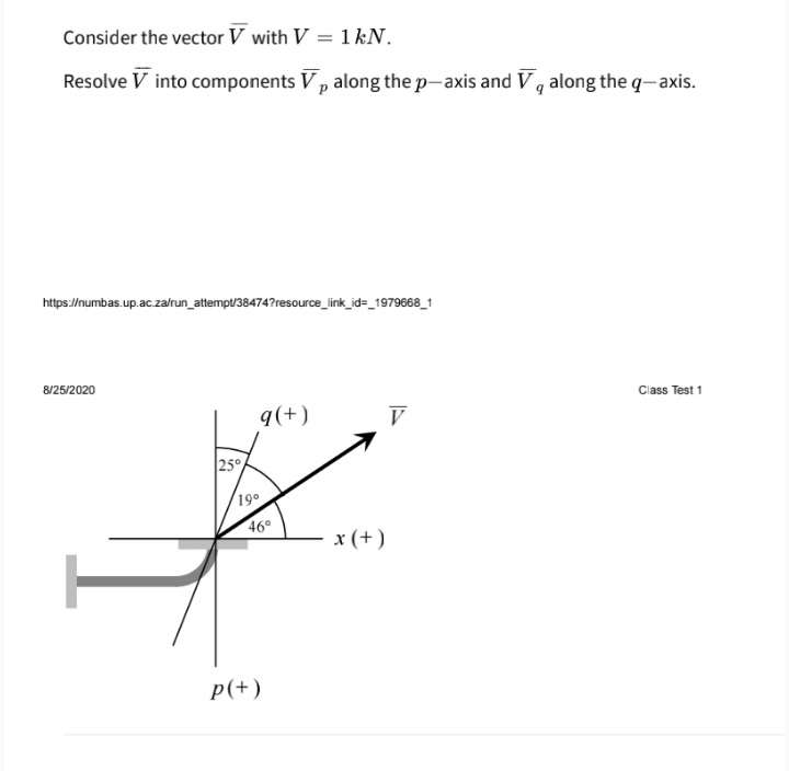 Consider the vector V with V = 1 kN.
Resolve V into components V, along the p-axis and V, along the q-axis.
https://numbas.up.ac.za/run_attempt/38474?resource_link_id=_1979668_1
8/25/2020
Class Test 1
q(+)
V
25°
19°
46°
x (+)
p(+)
