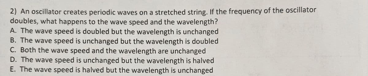 2) An oscillator creates periodic waves on a stretched string. If the frequency of the oscillator
doubles, what happens to the wave speed and the wavelength?
A. The wave speed is doubled but the wavelength is unchanged
B. The wave speed is unchanged but the wavelength is doubled
C. Both the wave speed and the wavelength are unchanged
D. The wave speed is unchanged but the wavelength is halved
E. The wave speed is halved but the wavelength is unchanged