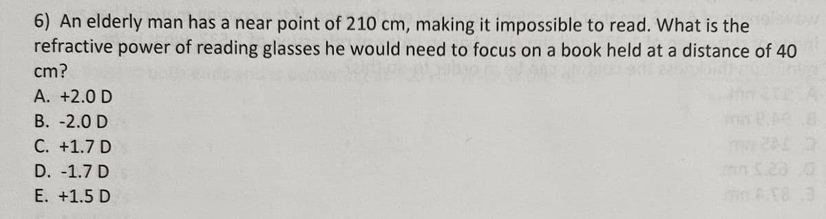 6) An elderly man has a near point of 210 cm, making it impossible to read. What is the
refractive power of reading glasses he would need to focus on a book held at a distance of 40
cm?
A. +2.0 D
B. -2.0 D
C. +1.7 D
D. -1.7 D
E. +1.5 D
8