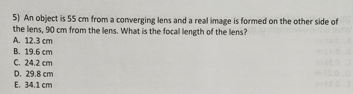 5) An object is 55 cm from a converging lens and a real image is formed on the other side of
ha JedW
the lens, 90 cm from the lens. What is the focal length of the lens?
A. 12.3 cm
NO 4
B. 19.6 cm
C. 24.2 cm
D. 29.8 cm
E. 34.1 cm
