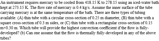 An instrument requires mercury to be cooled from 418.15 K to 278.15 using an iced-water bath
kept at 273.15 K. The flow rate of mercury is 0.4 kg/s. Assume the inner surface of the tube
carrying mercury is at the same temperature of the bath. There are three types of tubing
available: (A) thin tube with a circular cross-section of 0.25 m diameter, (B) thin tube with a
square cross-section of 0.3 m sides, or (C) thin tube with a rectangular cross-section of 0.15
mx0.30 m. Which tube will provide the highest convection coefficient if the flow is fully-
developed? (b) Can one assume that the flow is thermally fully-developed in any of the above
tubes?
