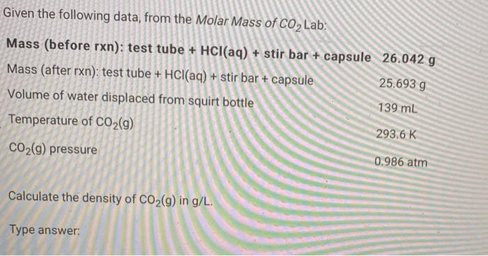 Given the following data, from the Molar Mass of CO2 Lab:
Mass (before rxn): test tube + HCI(aq) + stir bar + capsule 26.042 g
Mass (after rxn): test tube + HCl(aq) + stir bar + capsule
25.693 g
Volume of water displaced from squirt bottle
139 mL
Temperature of CO2(g)
293.6 K
CO2(g) pressure
0.986 atm
Calculate the density of CO2(g) in g/L.
Type answer:
