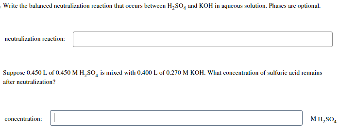 Write the balanced neutralization reaction that occurs between H₂SO4 and KOH in aqueous solution. Phases are optional.
neutralization reaction:
Suppose 0.450 L of 0.450 M H₂SO4 is mixed with 0.400 L of 0.270 M KOH. What concentration of sulfuric acid remains
after neutralization?
concentration: ||
M H₂SO4