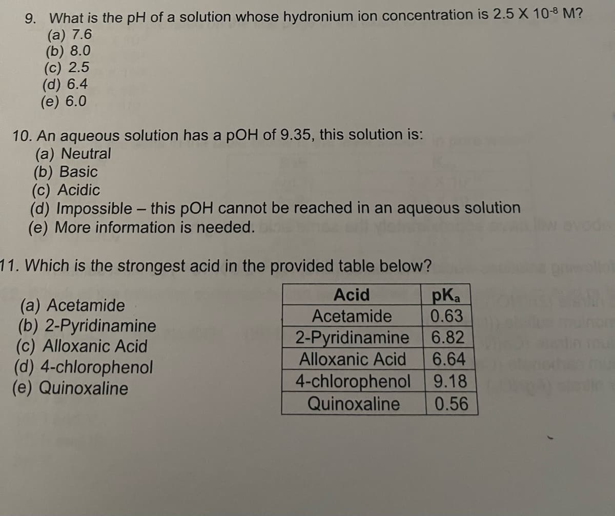 9. What is the pH of a solution whose hydronium ion concentration is 2.5 X 10-8 M?
(a) 7.6
(b) 8.0
(c) 2.5
(d) 6.4
(e) 6.0
10. An aqueous solution has a pOH of 9.35, this solution is:
(a) Neutral
(b) Basic
(c) Acidic
(d) Impossible - this pOH cannot be reached in an aqueous solution
(e) More information is needed.
11. Which is the strongest acid in the provided table below?
Acid
Acetamide
2-Pyridinamine
Alloxanic Acid
(a) Acetamide
(b) 2-Pyridinamine
(c) Alloxanic Acid
(d) 4-chlorophenol
(e) Quinoxaline
pka
0.63
6.82
6.64
4-chlorophenol
9.18
Quinoxaline 0.56
avods
rollor