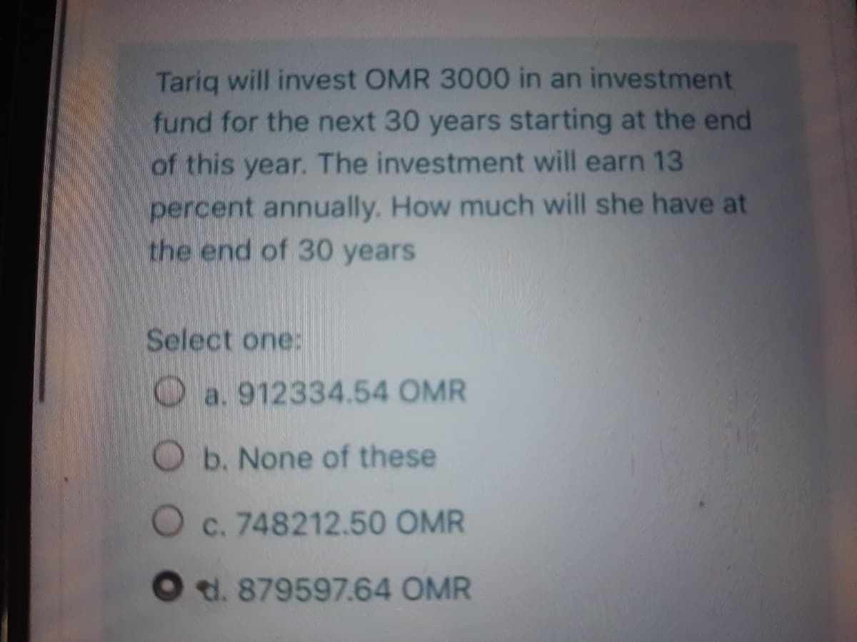 Tariq will invest OMR 3000 in an investment
fund for the next 30 years starting at the end
of this year. The investment will earn 13
percent annually. How much will she have at
the end of 30 years
Select one:
O a. 912334.54 OMR
Ob. None of these
Oc. 748212.50 OMR
O t. 879597.64 OMR
