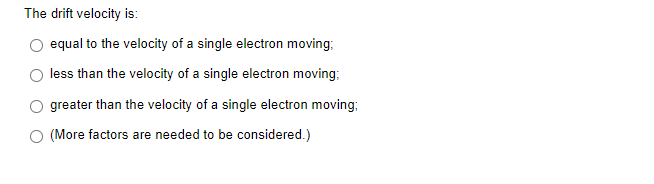The drift velocity is:
O equal to the velocity of a single electron moving;
less than the velocity of a single electron moving;
greater than the velocity of a single electron moving;
(More factors are needed to be considered.)