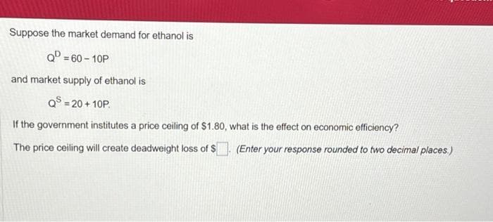 Suppose the market demand for ethanol is
Qº=60-10P
and market supply of ethanol is
QS = 20+10P.
If the government institutes a price ceiling of $1.80,
The price ceiling will create deadweight loss of $
what is the effect on economic efficiency?
(Enter your response rounded to two decimal places.)