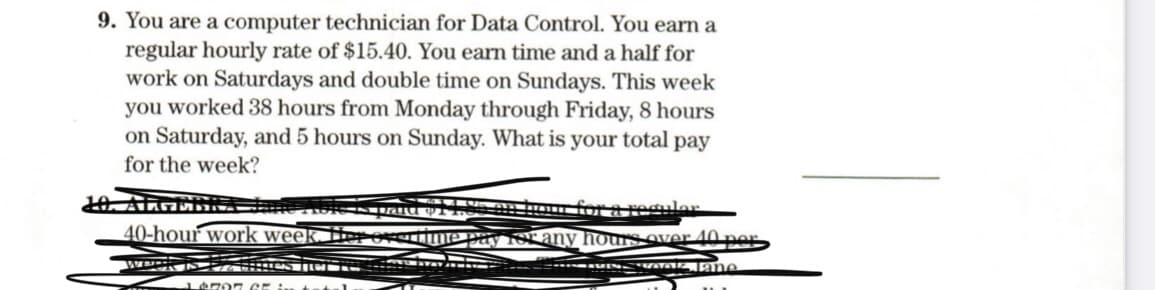 9. You are a computer technician for Data Control. You earn a
regular hourly rate of $15.40. You earn time and a half for
work on Saturdays and double time on Sundays. This week
you worked 38 hours from Monday through Friday, 8 hours
on Saturday, and 5 hours on Sunday. What is your total pay
for the week?
HALGERI
40-hour work week. Her
for a reguler
pay 1or any hours over 40 per
