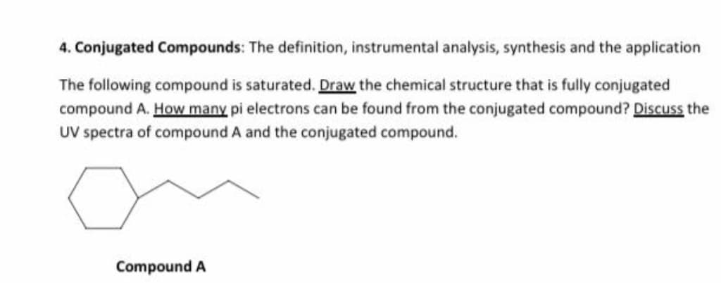 4. Conjugated Compounds: The definition, instrumental analysis, synthesis and the application
The following compound is saturated. Draw the chemical structure that is fully conjugated
compound A. How many pi electrons can be found from the conjugated compound? Discuss the
UV spectra of compound A and the conjugated compound.
Compound A

