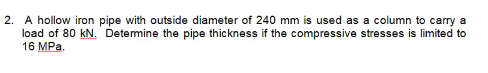 2. A hollow iron pipe with outside diameter of 240 mm is used as a column to carry a
load of 80 kN. Determine the pipe thickness if the compressive stresses is limited to
16 MPa.
