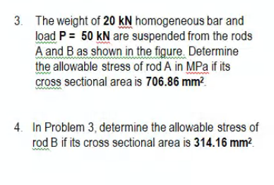 3. The weight of 20 kN homogeneous bar and
load P = 50 kN are suspended from the rods
A and B as shown in the figure. Determine
the allowable stress of rod A in MPa if its
cross sectional area is 706.86 mm?.
4. In Problem 3, determine the allowable stress of
rod B if its cross sectional area is 314.16 mm².
