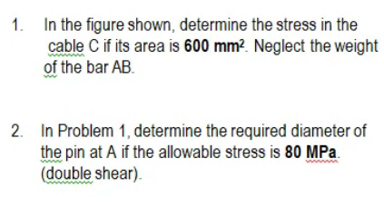 1. In the figure shown, determine the stress in the
cable C if its area is 600 mm?. Neglect the weight
of the bar AB.
2. In Problem 1, determine the required diameter of
the pin at A if the allowable stress is 80 MPa.
(double shear).
