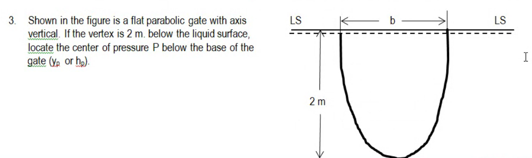 3. Shown in the figure is a flat parabolic gate with axis
vertical. If the vertex is 2 m. below the liquid surface,
locate the center of pressure P below the base of the
gate (y, or ho).
LS
b
LS
I
2 m
