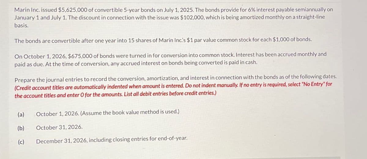 Marin Inc. issued $5,625,000 of convertible 5-year bonds on July 1, 2025. The bonds provide for 6% interest payable semiannually on
January 1 and July 1. The discount in connection with the issue was $102,000, which is being amortized monthly on a straight-line
basis.
The bonds are convertible after one year into 15 shares of Marin Inc.'s $1 par value common stock for each $1,000 of bonds.
On October 1, 2026, $675,000 of bonds were turned in for conversion into common stock. Interest has been accrued monthly and
paid as due. At the time of conversion, any accrued interest on bonds being converted is paid in cash.
Prepare the journal entries to record the conversion, amortization, and interest in connection with the bonds as of the following dates.
(Credit account titles are automatically indented when amount is entered. Do not indent manually. If no entry is required, select "No Entry" for
the account titles and enter O for the amounts. List all debit entries before credit entries.)
(a)
October 1, 2026. (Assume the book value method is used.)
(b)
October 31, 2026.
(c)
December 31, 2026, including closing entries for end-of-year.