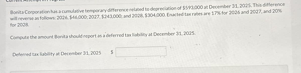 Bonita Corporation has a cumulative temporary difference related to depreciation of $593,000 at December 31, 2025. This difference
will reverse as follows: 2026, $46,000; 2027, $243,000; and 2028, $304,000. Enacted tax rates are 17% for 2026 and 2027, and 20%
for 2028.
Compute the amount Bonita should report as a deferred tax liability at December 31, 2025.
Deferred tax liability at December 31, 2025
$