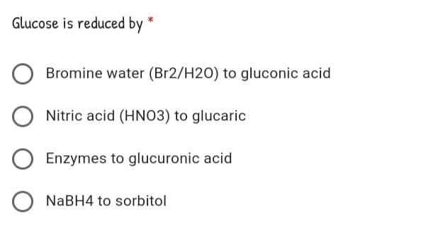 Glucose is reduced by
Bromine water (Br2/H20) to gluconic acid
Nitric acid (HNO3) to glucaric
Enzymes to glucuronic acid
NaBH4 to sorbitol
