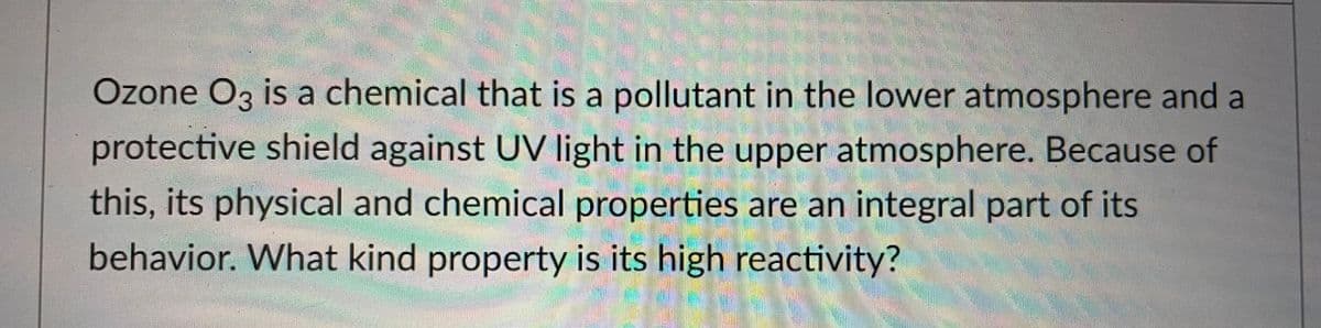 Ozone O3 is a chemical that is a pollutant in the lower atmosphere and a
protective shield against UV light in the upper atmosphere. Because of
this, its physical and chemical properties are an integral part of its
behavior. What kind property is its high reactivity?