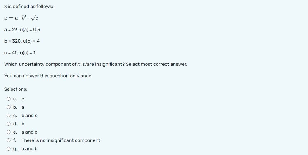 x is defined as follows:
x=a.b¹√c
a = 23, u(a) = 0.3
b = 320, u(b) = 4
c = 45, u(c) = 1
Which uncertainty component of x is/are insignificant? Select most correct answer.
You can answer this question only once.
Select one:
O a. C
O b.
O c.
O d. b
Oe. a and c
O f.
O g.
a
b and c
There is no insignificant component
a and b