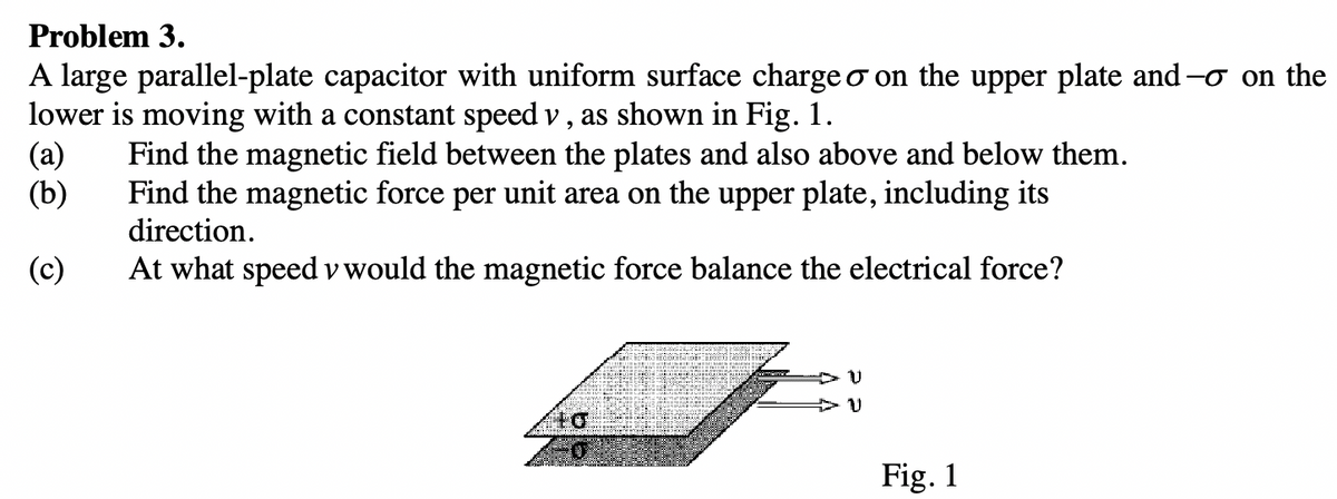 Problem 3.
A large parallel-plate capacitor with uniform surface charge o on the upper plate and
lower is moving with a constant speed v, as shown in Fig. 1.
(a) Find the magnetic field between the plates and also above and below them.
Find the magnetic force per unit area on the upper plate, including its
direction.
(b)
(c)
At what speed v would the magnetic force balance the electrical force?
to
DU
+ บ
Fig. 1
- on the