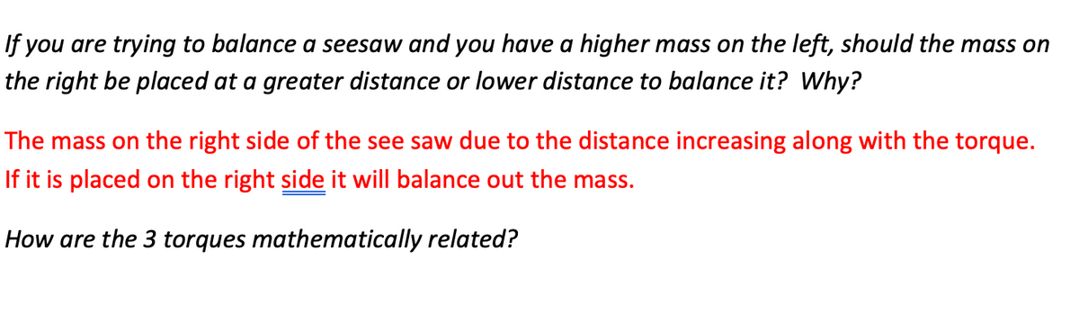 If you are trying to balance a seesaw and you have a higher mass on the left, should the mass on
the right be placed at a greater distance or lower distance to balance it? Why?
The mass on the right side of the see saw due to the distance increasing along with the torque.
If it is placed on the right side it will balance out the mass.
How are the 3 torques mathematically related?