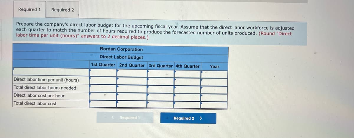 Required 1
Required 2
Prepare the company's direct labor budget for the upcoming fiscal year. Assume that the direct labor workforce is adjusted
each quarter to match the number of hours required to produce the forecasted number of units produced. (Round "Direct
labor time per unit (hours)" answers to 2 decimal places.)
Rordan Corporation
Direct Labor Budget
1st Quarter 2nd Quarter 3rd Quarter 4th Quarter
Year
Direct labor time per unit (hours)
Total direct labor-hours needed
Direct labor cost per hour
Total direct labor cost
Required 1
Required 2
>
