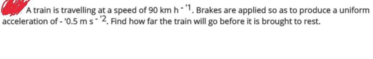 A train is travelling at a speed of 90 km h-'1. Brakes are applied so as to produce a uniform
acceleration of - '0.5 m s - 2. Find how far the train will go before it is brought to rest.