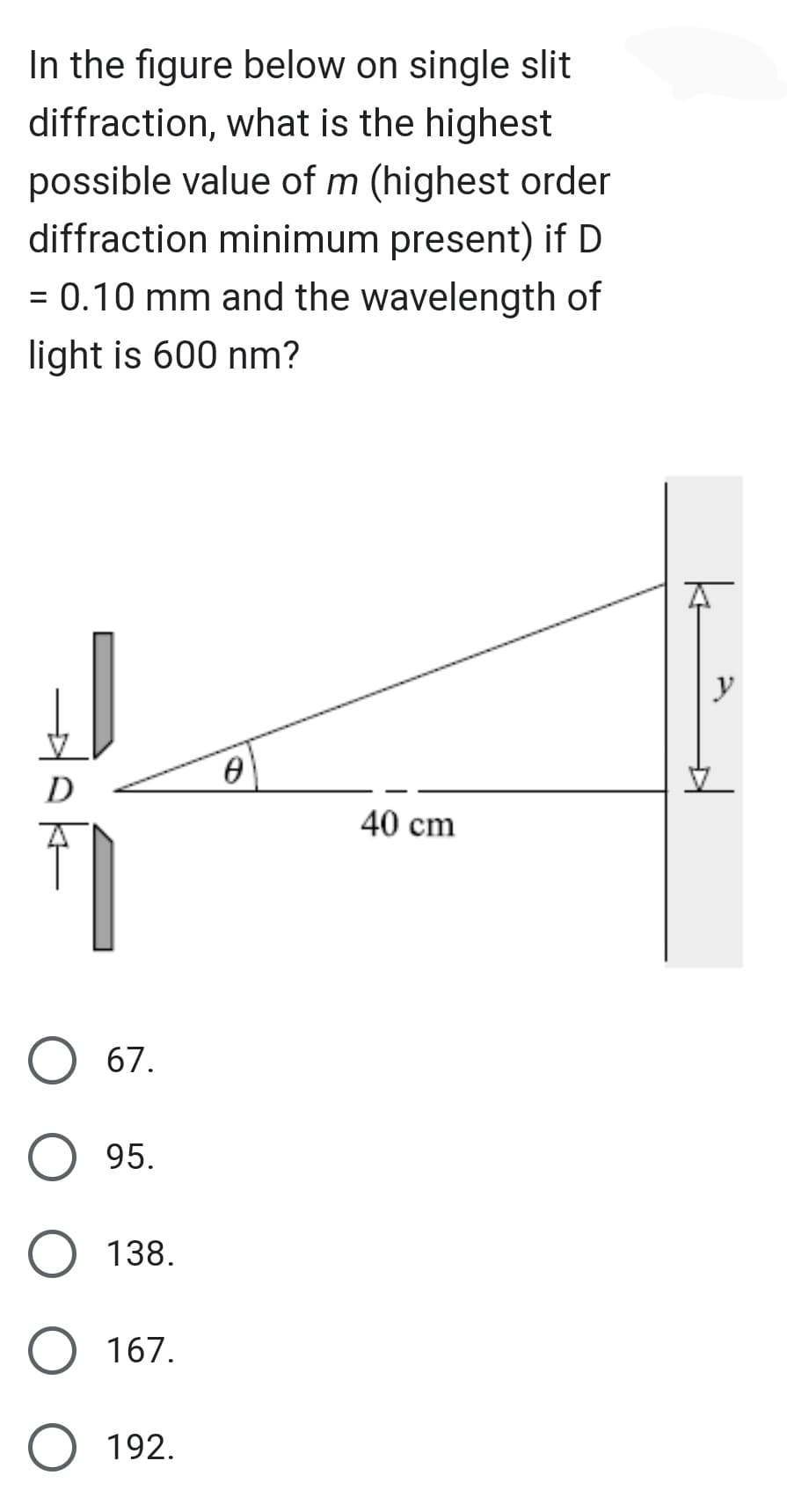 In the figure below on single slit
diffraction, what is the highest
possible value of m (highest order
diffraction minimum present) if D
= 0.10 mm and the wavelength of
light is 600 nm?
D
1
67.
95.
O 138.
167.
O 192.
0
40 cm
y