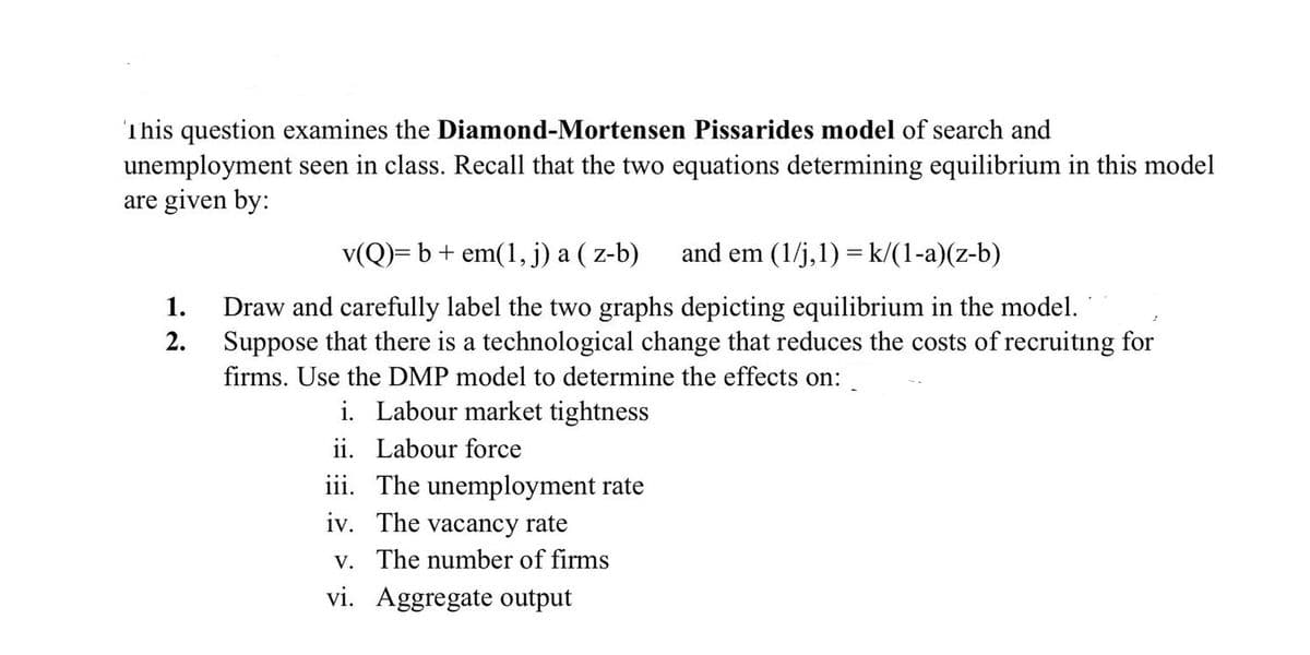 This question examines the Diamond-Mortensen Pissarides model of search and
unemployment seen in class. Recall that the two equations determining equilibrium in this model
are given by:
v(Q)= b+ em(1, j) a ( z-b)
and em (1/j,1) = k/(1-a)(z-b)
Draw and carefully label the two graphs depicting equilibrium in the model.
Suppose that there is a technological change that reduces the costs of recruiting for
1.
2.
firms. Use the DMP model to determine the effects on:
i. Labour market tightness
ii. Labour force
iii. The unemployment rate
iv. The vacancy rate
v. The number of firms
vi. Aggregate output
