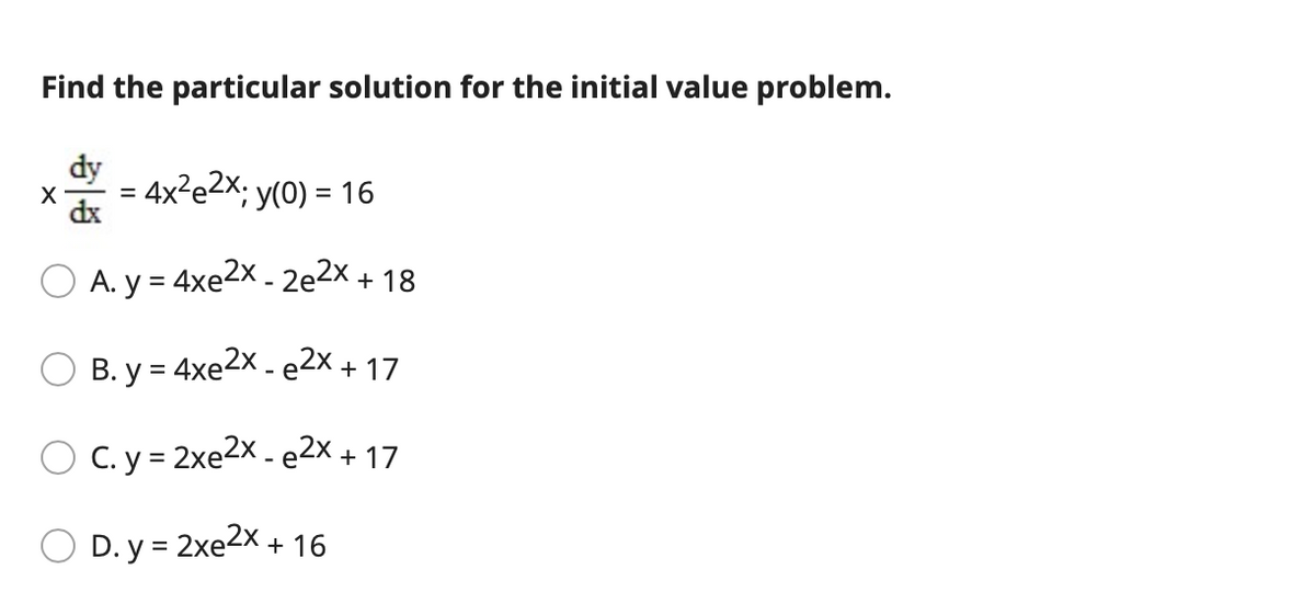 Find the particular solution for the initial value problem.
dy
= 4x²e2X; y(0) = 16
X
dx
A. y = 4xe2X - 2e2x + 18
O B. y = 4xe2x - e2x + 17
O C.y = 2xe2x - e2x + 17
O D. y = 2xe2x + 16
