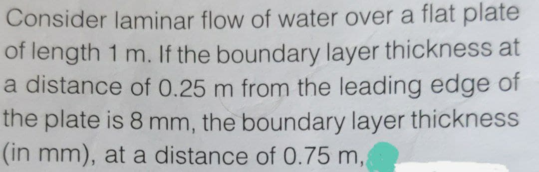 Consider laminar flow of water over a flat plate
of length 1 m. If the boundary layer thickness at
a distance of 0.25 m from the leading edge of
the plate is 8 mm, the boundary layer thickness
(in mm), at a distance of 0.75 m,
