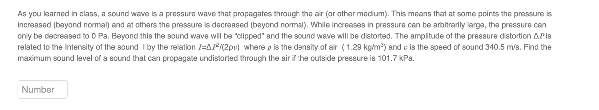 As you learned in class, a sound wave is a pressure wave that propagates through the air (or other medium). This means that at some points the pressure is
increased (beyond normal) and at others the pressure is decreased (beyond normal). While increases in pressure can be arbitrarily large, the pressure can
only be decreased to 0 Pa. Beyond this the sound wave will be "clipped" and the sound wave will be distorted. The amplitude of the pressure distortion AP is
related to the Intensity of the sound I by the relation I-AP²/(2pu) where p is the density of air (1.29 kg/m³) and is the speed of sound 340.5 m/s. Find the
maximum sound level of a sound that can propagate undistorted through the air if the outside pressure is 101.7 kPa.
Number